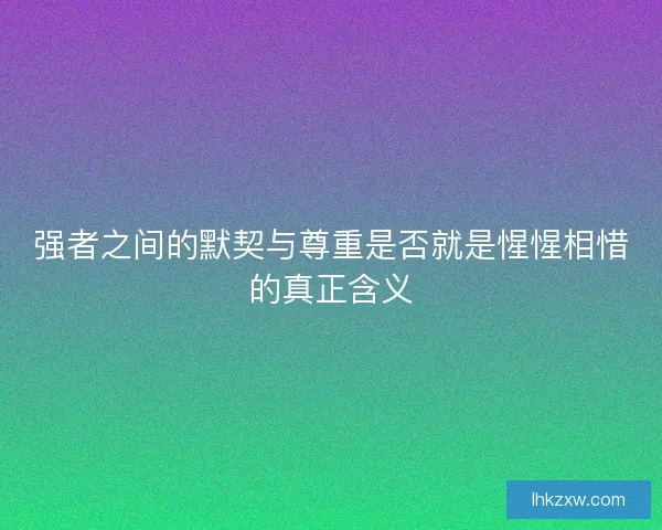 强者之间的默契与尊重是否就是惺惺相惜的真正含义
