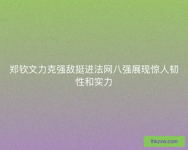 郑钦文力克强敌挺进法网八强展现惊人韧性和实力