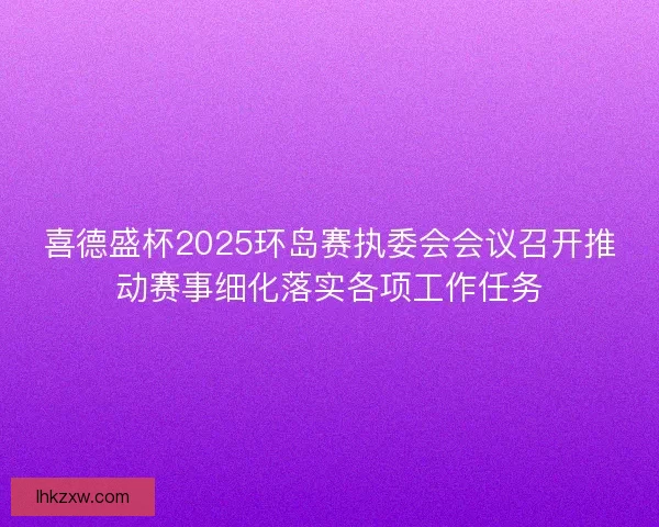 喜德盛杯2025环岛赛执委会会议召开推动赛事细化落实各项工作任务