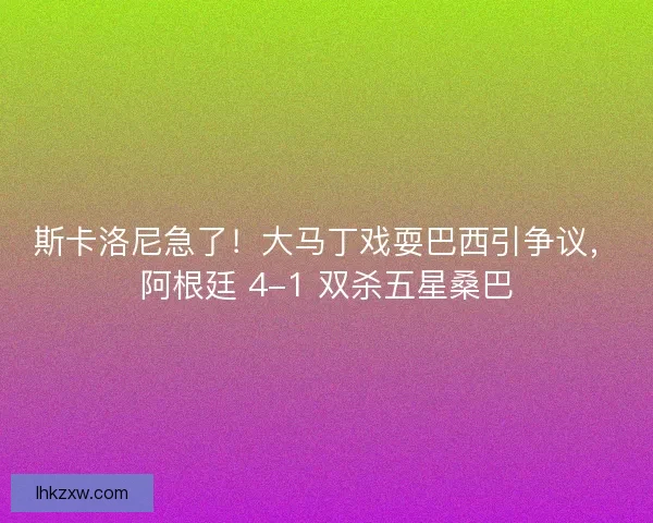 斯卡洛尼急了！大马丁戏耍巴西引争议，阿根廷 4-1 双杀五星桑巴