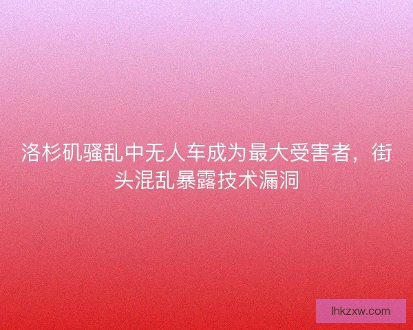 洛杉矶骚乱中无人车成为最大受害者，街头混乱暴露技术漏洞