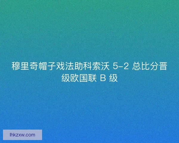 穆里奇帽子戏法助科索沃 5-2 总比分晋级欧国联 B 级