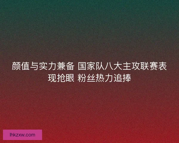 颜值与实力兼备 国家队八大主攻联赛表现抢眼 粉丝热力追捧