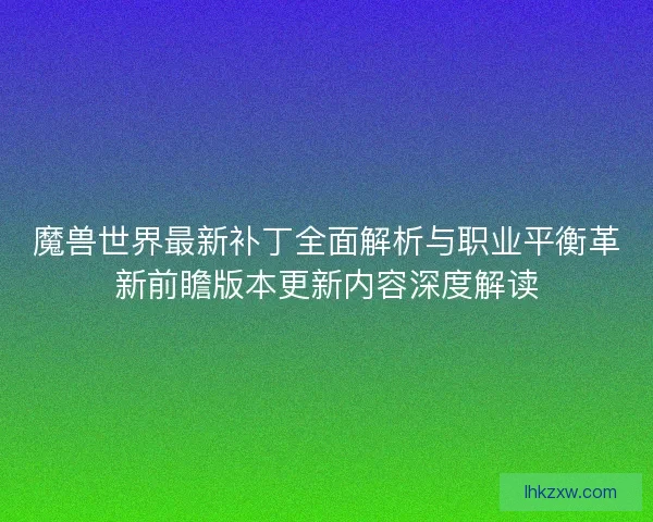 魔兽世界最新补丁全面解析与职业平衡革新前瞻版本更新内容深度解读