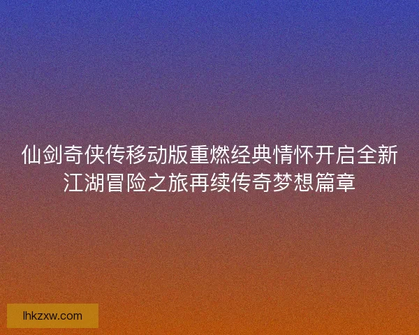 仙剑奇侠传移动版重燃经典情怀开启全新江湖冒险之旅再续传奇梦想篇章