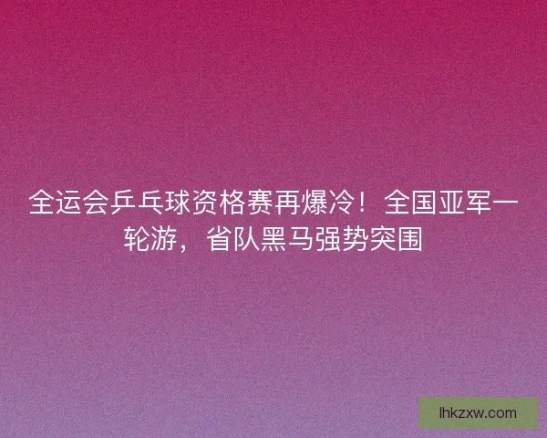全运会乒乓球资格赛再爆冷！全国亚军一轮游，省队黑马强势突围