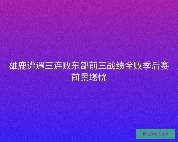 雄鹿遭遇三连败东部前三战绩全败季后赛前景堪忧