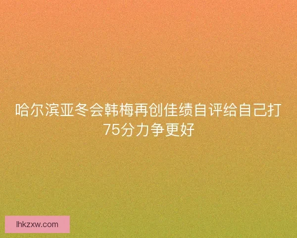 哈尔滨亚冬会韩梅再创佳绩自评给自己打75分力争更好