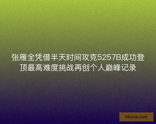 张雁全凭借半天时间攻克5257B成功登顶最高难度挑战再创个人巅峰记录