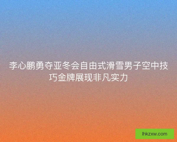 李心鹏勇夺亚冬会自由式滑雪男子空中技巧金牌展现非凡实力