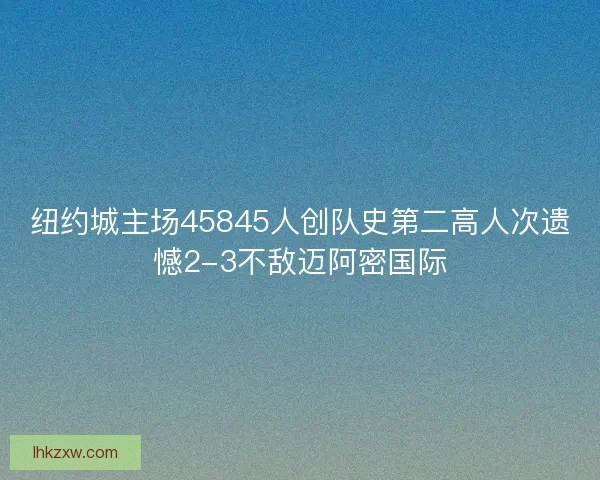 纽约城主场45845人创队史第二高人次遗憾2-3不敌迈阿密国际