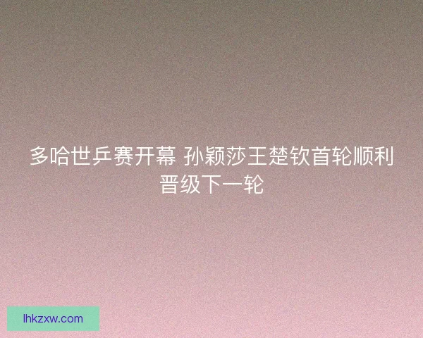 多哈世乒赛开幕 孙颖莎王楚钦首轮顺利晋级下一轮