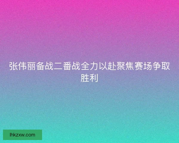 张伟丽备战二番战全力以赴聚焦赛场争取胜利