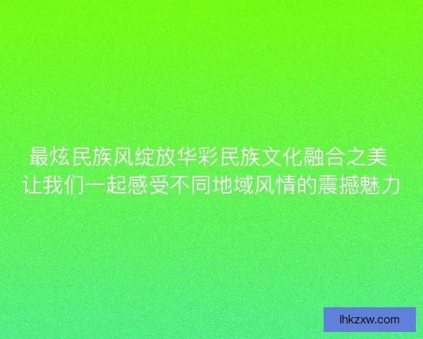 最炫民族风绽放华彩民族文化融合之美 让我们一起感受不同地域风情的震撼魅力