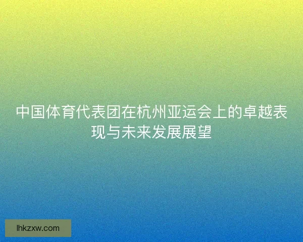 中国体育代表团在杭州亚运会上的卓越表现与未来发展展望