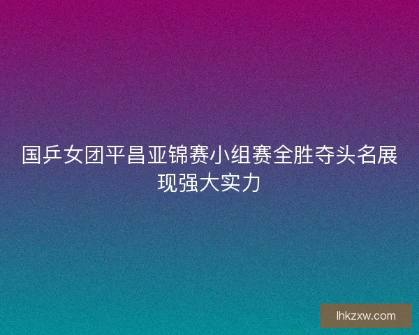 国乒女团平昌亚锦赛小组赛全胜夺头名展现强大实力