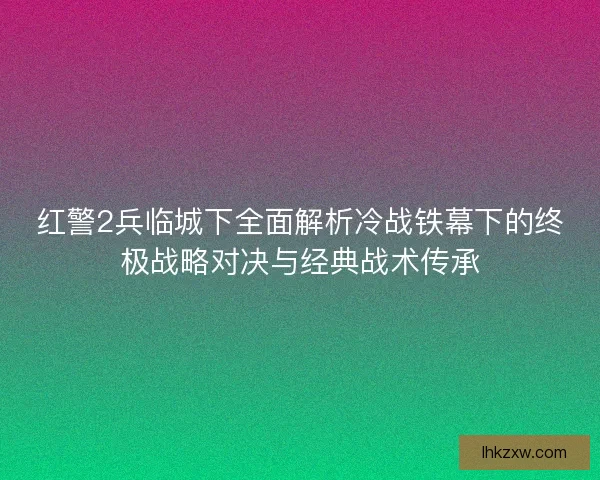 红警2兵临城下全面解析冷战铁幕下的终极战略对决与经典战术传承