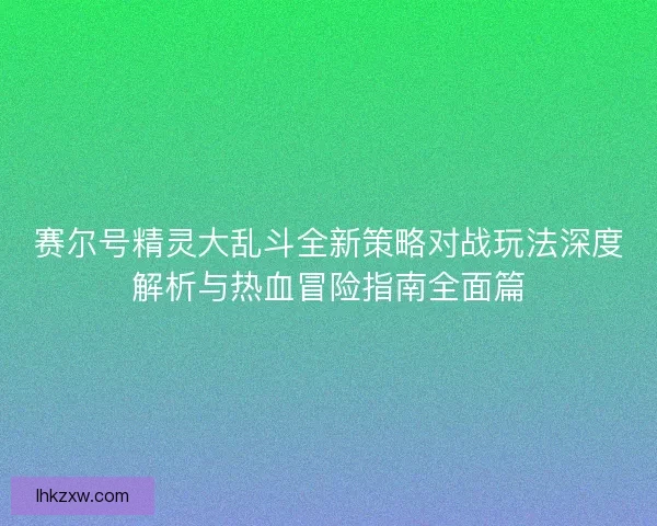 赛尔号精灵大乱斗全新策略对战玩法深度解析与热血冒险指南全面篇