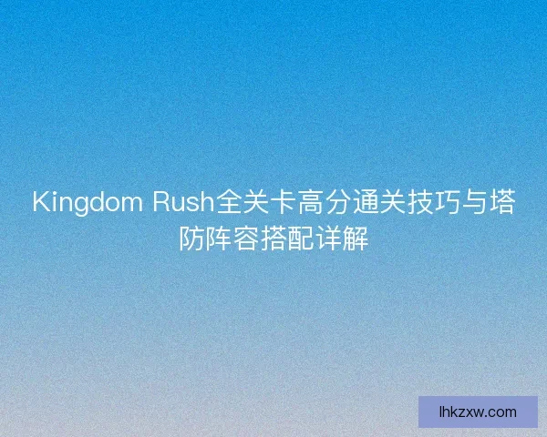 Kingdom Rush全关卡高分通关技巧与塔防阵容搭配详解