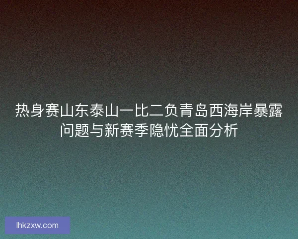 热身赛山东泰山一比二负青岛西海岸暴露问题与新赛季隐忧全面分析