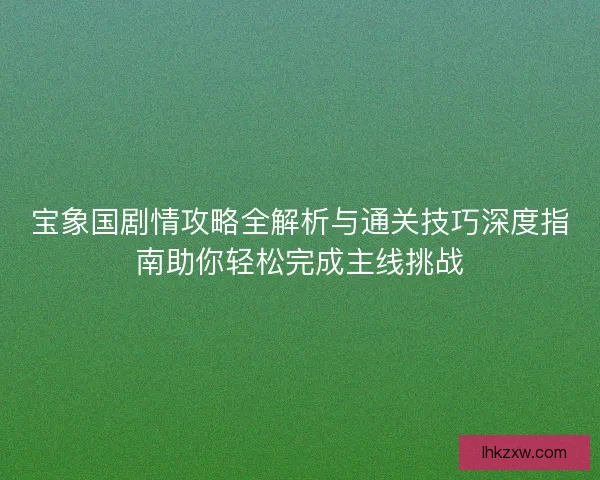 宝象国剧情攻略全解析与通关技巧深度指南助你轻松完成主线挑战