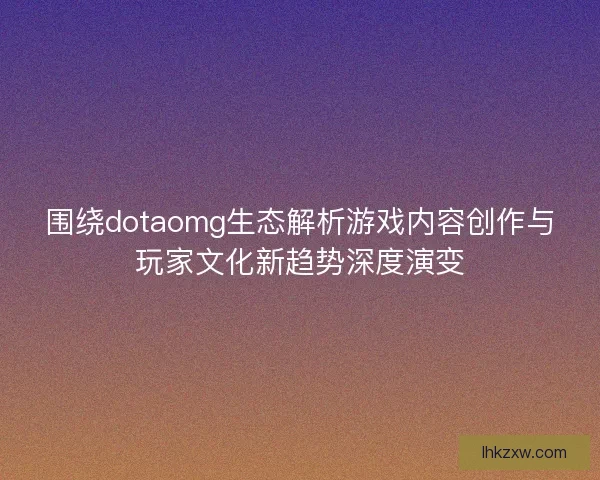 围绕dotaomg生态解析游戏内容创作与玩家文化新趋势深度演变