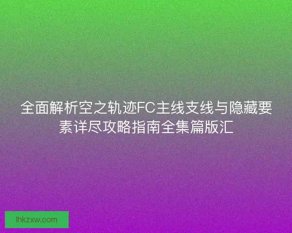 全面解析空之轨迹FC主线支线与隐藏要素详尽攻略指南全集篇版汇