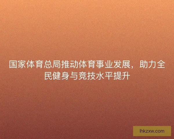 国家体育总局推动体育事业发展，助力全民健身与竞技水平提升