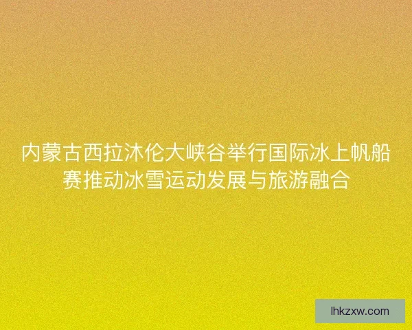 内蒙古西拉沐伦大峡谷举行国际冰上帆船赛推动冰雪运动发展与旅游融合