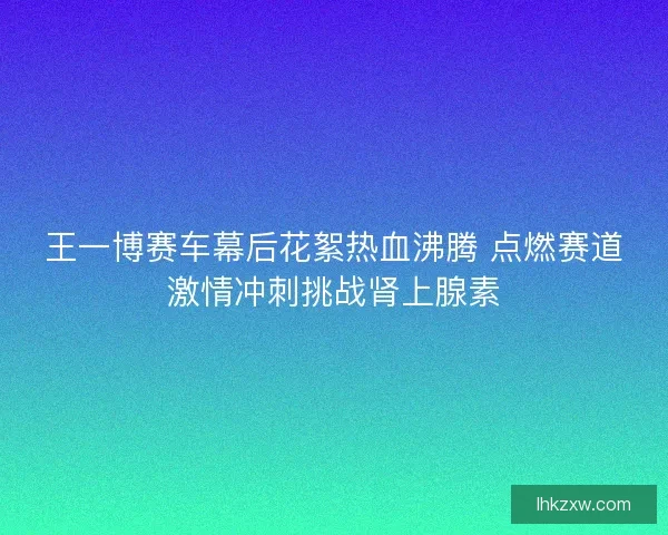 王一博赛车幕后花絮热血沸腾 点燃赛道激情冲刺挑战肾上腺素