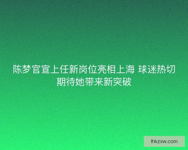 陈梦官宣上任新岗位亮相上海 球迷热切期待她带来新突破