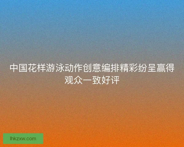中国花样游泳动作创意编排精彩纷呈赢得观众一致好评