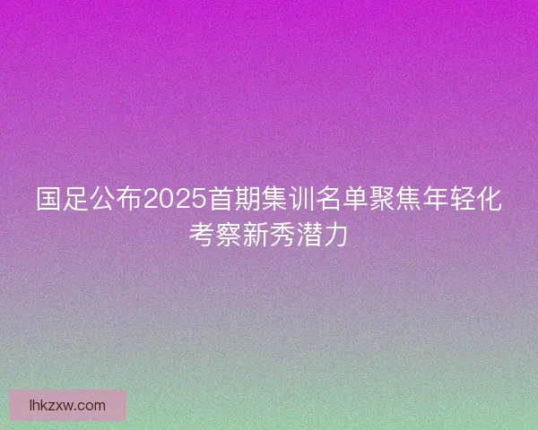 国足公布2025首期集训名单聚焦年轻化考察新秀潜力