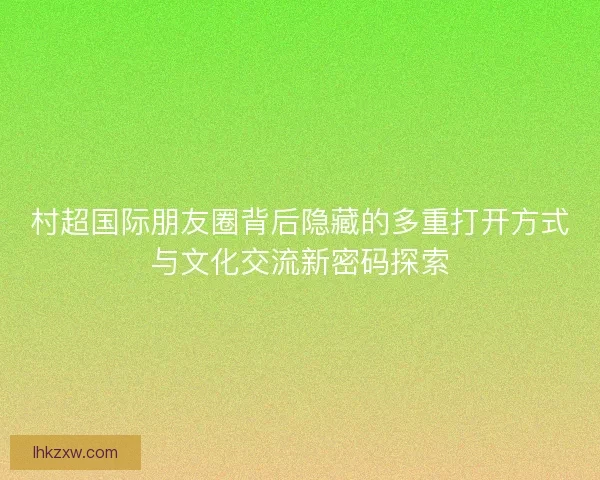 村超国际朋友圈背后隐藏的多重打开方式与文化交流新密码探索