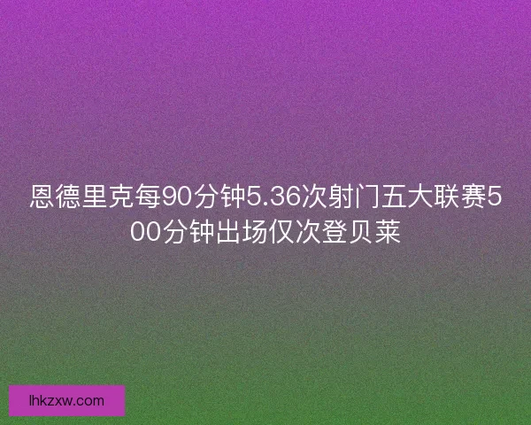 恩德里克每90分钟5.36次射门五大联赛500分钟出场仅次登贝莱