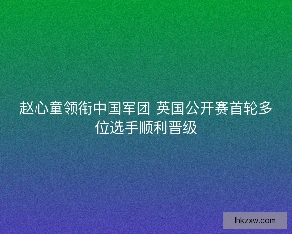 赵心童领衔中国军团 英国公开赛首轮多位选手顺利晋级