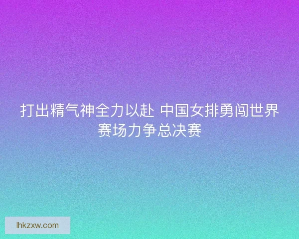 打出精气神全力以赴 中国女排勇闯世界赛场力争总决赛