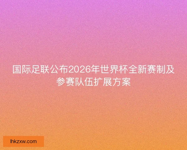 国际足联公布2026年世界杯全新赛制及参赛队伍扩展方案