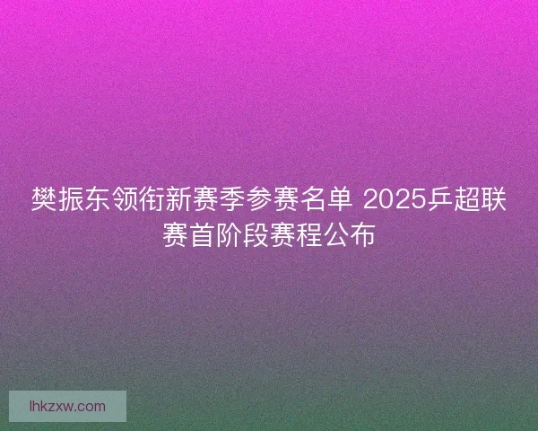 樊振东领衔新赛季参赛名单 2025乒超联赛首阶段赛程公布